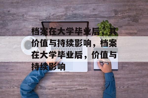 档案在大学毕业后，其价值与持续影响，档案在大学毕业后，价值与持续影响