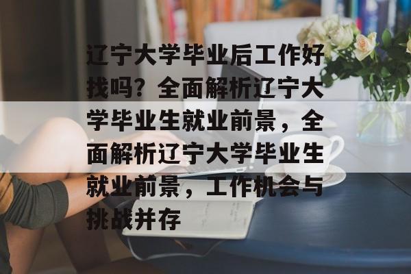 辽宁大学毕业后工作好找吗？全面解析辽宁大学毕业生就业前景，全面解析辽宁大学毕业生就业前景，工作机会与挑战并存