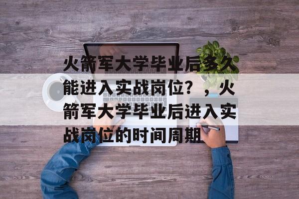 火箭军大学毕业后多久能进入实战岗位？，火箭军大学毕业后进入实战岗位的时间周期