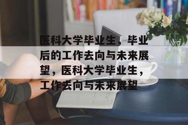 医科大学毕业生，毕业后的工作去向与未来展望，医科大学毕业生，工作去向与未来展望