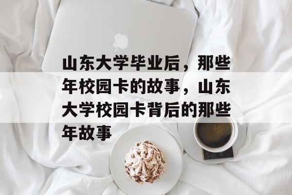 山东大学毕业后，那些年校园卡的故事，山东大学校园卡背后的那些年故事