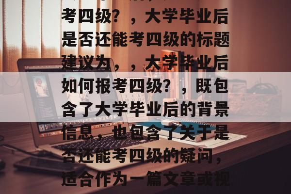 大学毕业后，是否还能考四级？，大学毕业后是否还能考四级的标题建议为，，大学毕业后如何报考四级？，既包含了大学毕业后的背景信息，也包含了关于是否还能考四级的疑问，适合作为一篇文章或视频的标题。