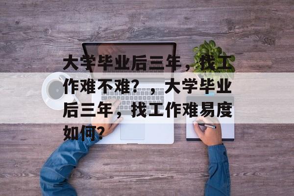 大学毕业后三年，找工作难不难？，大学毕业后三年，找工作难易度如何？