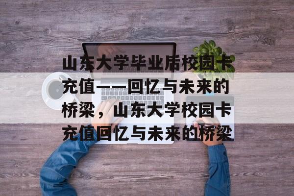 山东大学毕业后校园卡充值——回忆与未来的桥梁，山东大学校园卡充值回忆与未来的桥梁