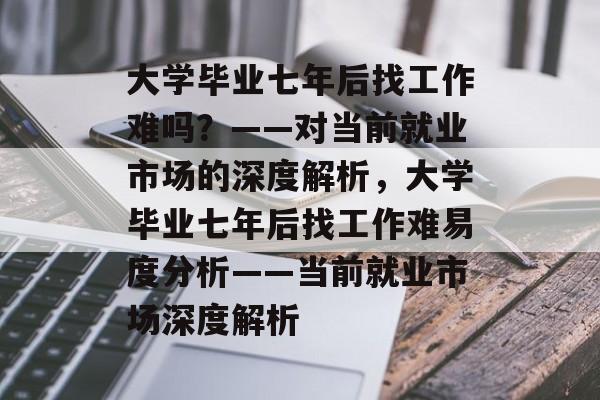 大学毕业七年后找工作难吗？——对当前就业市场的深度解析，大学毕业七年后找工作难易度分析——当前就业市场深度解析