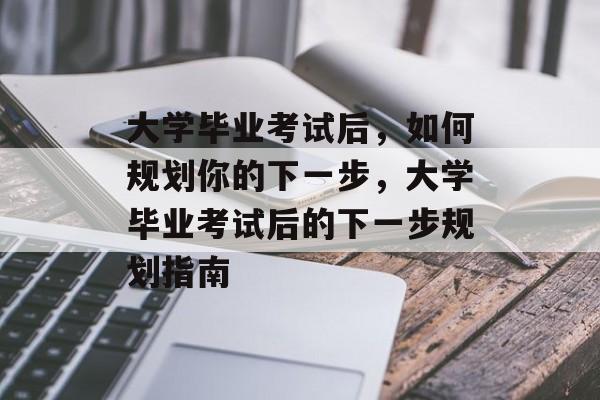 大学毕业考试后，如何规划你的下一步，大学毕业考试后的下一步规划指南