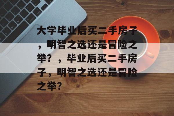 大学毕业后买二手房子，明智之选还是冒险之举？，毕业后买二手房子，明智之选还是冒险之举？