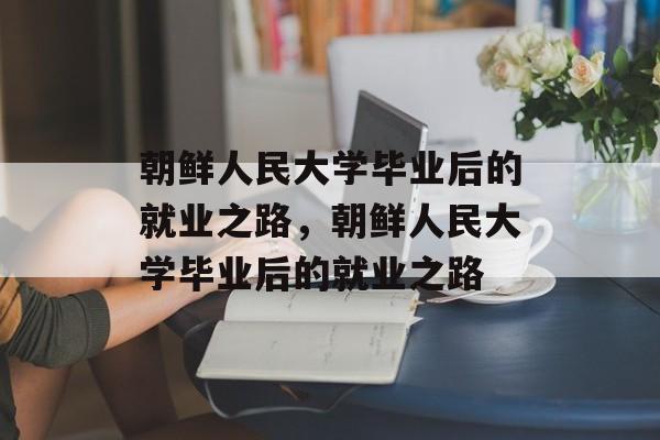 朝鲜人民大学毕业后的就业之路，朝鲜人民大学毕业后的就业之路