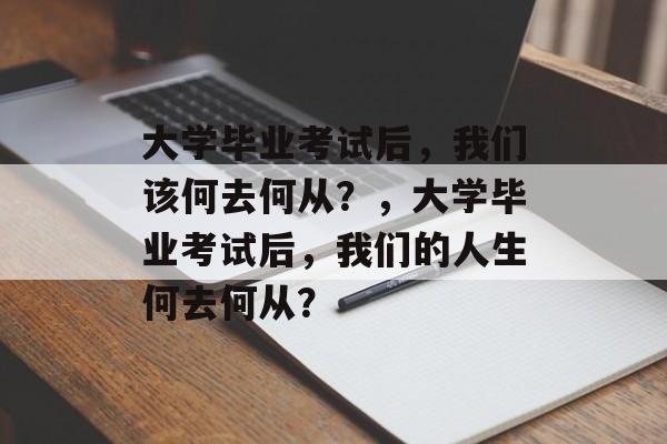 大学毕业考试后，我们该何去何从？，大学毕业考试后，我们的人生何去何从？