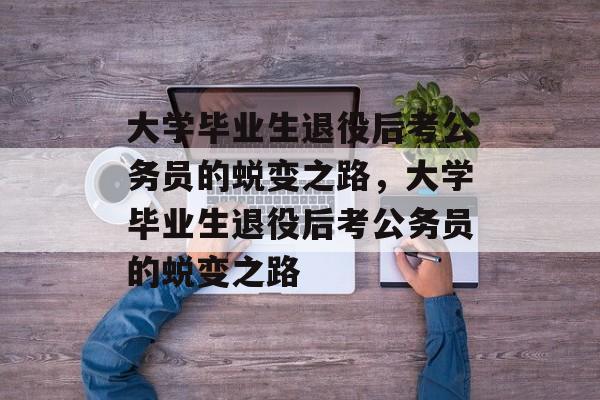 大学毕业生退役后考公务员的蜕变之路，大学毕业生退役后考公务员的蜕变之路