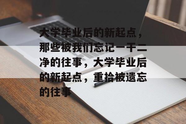 大学毕业后的新起点，那些被我们忘记一干二净的往事，大学毕业后的新起点，重拾被遗忘的往事