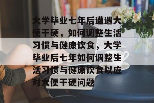 大学毕业七年后遭遇大便干硬，如何调整生活习惯与健康饮食，大学毕业后七年如何调整生活习惯与健康饮食以应对大便干硬问题