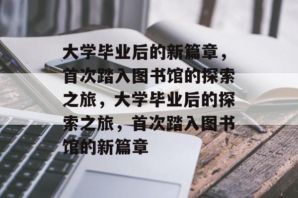 大学毕业后的新篇章，首次踏入图书馆的探索之旅，大学毕业后的探索之旅，首次踏入图书馆的新篇章