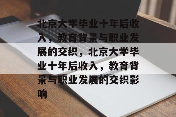 北京大学毕业十年后收入，教育背景与职业发展的交织，北京大学毕业十年后收入，教育背景与职业发展的交织影响