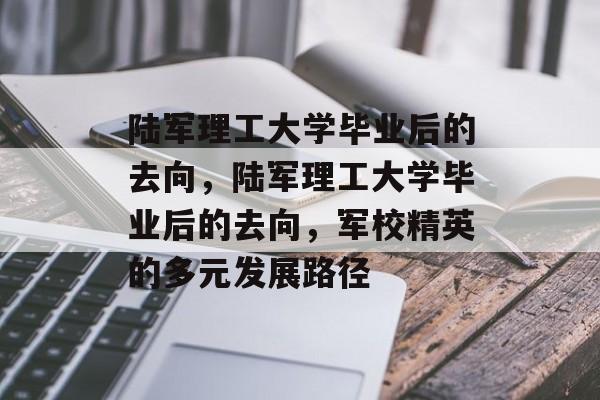 陆军理工大学毕业后的去向，陆军理工大学毕业后的去向，军校精英的多元发展路径