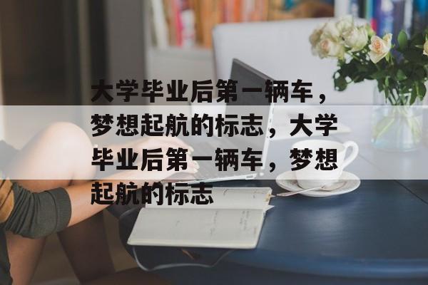 大学毕业后第一辆车，梦想起航的标志，大学毕业后第一辆车，梦想起航的标志