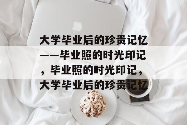 大学毕业后的珍贵记忆——毕业照的时光印记，毕业照的时光印记，大学毕业后的珍贵记忆