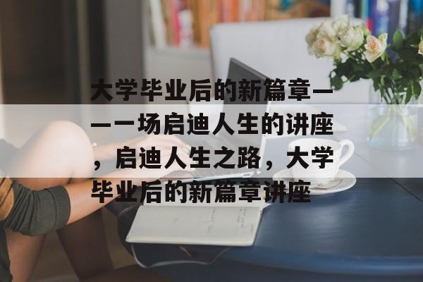 大学毕业后的新篇章——一场启迪人生的讲座，启迪人生之路，大学毕业后的新篇章讲座