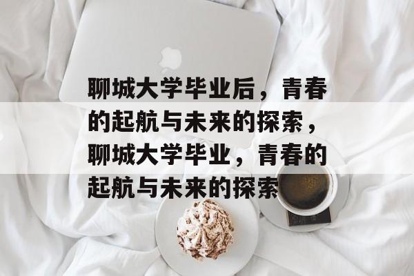 聊城大学毕业后，青春的起航与未来的探索，聊城大学毕业，青春的起航与未来的探索