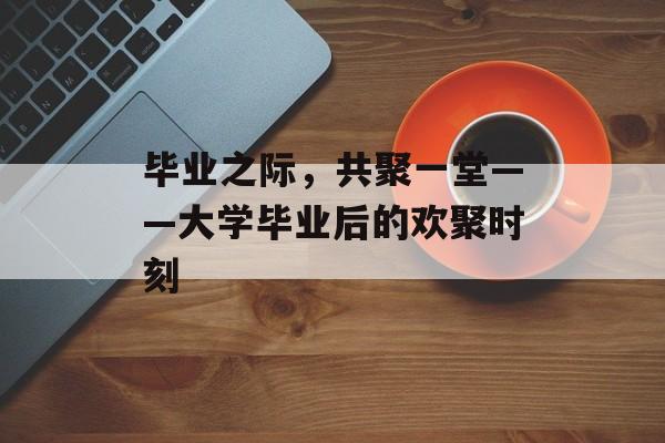 毕业之际，共聚一堂——大学毕业后的欢聚时刻