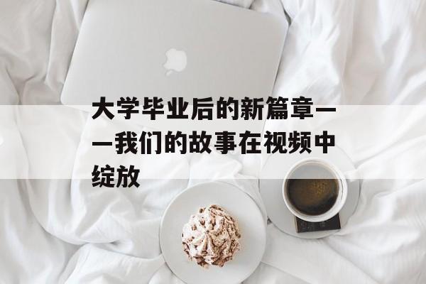 大学毕业后的新篇章——我们的故事在视频中绽放