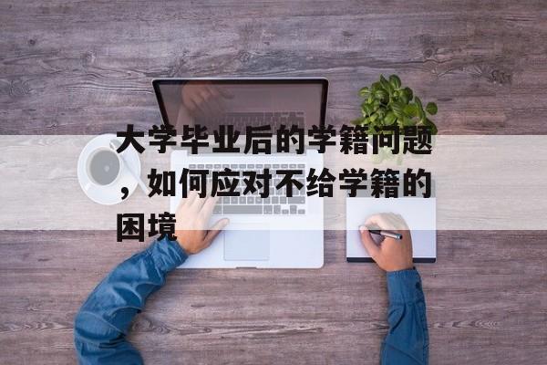 大学毕业后的学籍问题，如何应对不给学籍的困境