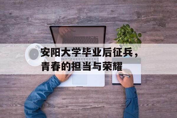 安阳大学毕业后征兵，青春的担当与荣耀