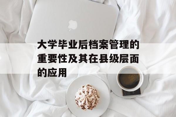 大学毕业后档案管理的重要性及其在县级层面的应用