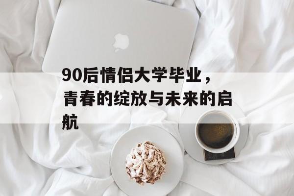 90后情侣大学毕业，青春的绽放与未来的启航