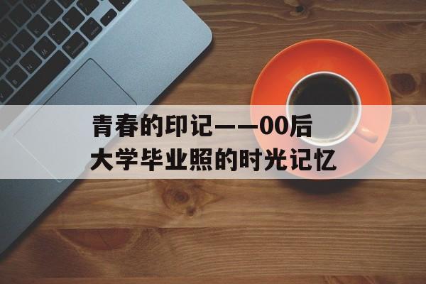 青春的印记——00后大学毕业照的时光记忆