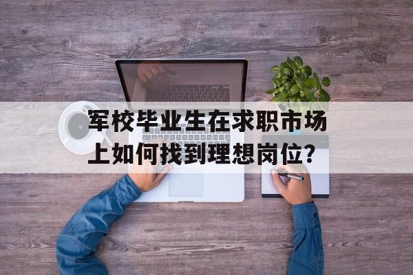 军校毕业生在求职市场上如何找到理想岗位？