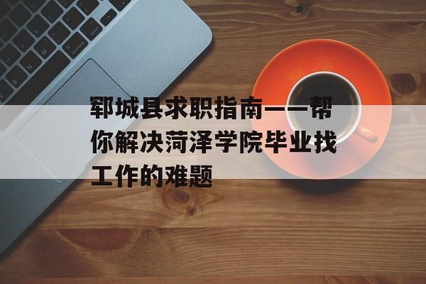 郓城县求职指南——帮你解决菏泽学院毕业找工作的难题