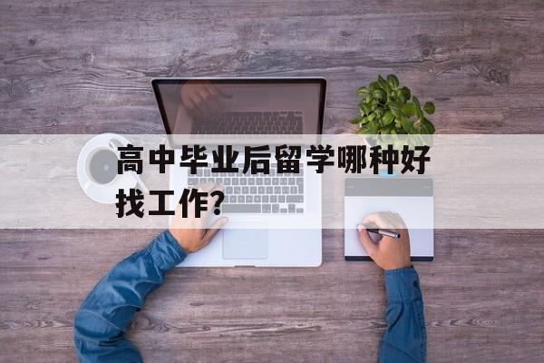 高中毕业后留学哪种好找工作？