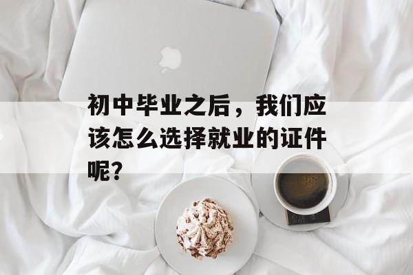 初中毕业之后，我们应该怎么选择就业的证件呢？