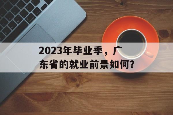 2023年毕业季，广东省的就业前景如何？