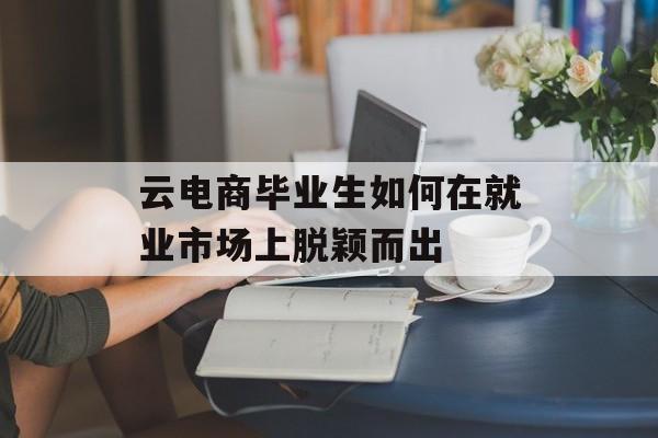 云电商毕业生如何在就业市场上脱颖而出