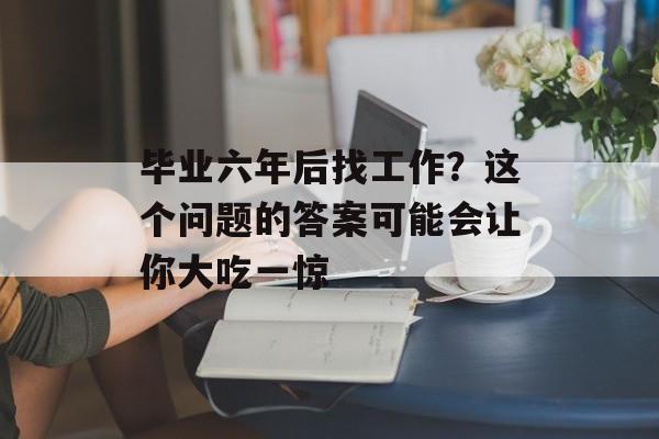 毕业六年后找工作？这个问题的答案可能会让你大吃一惊