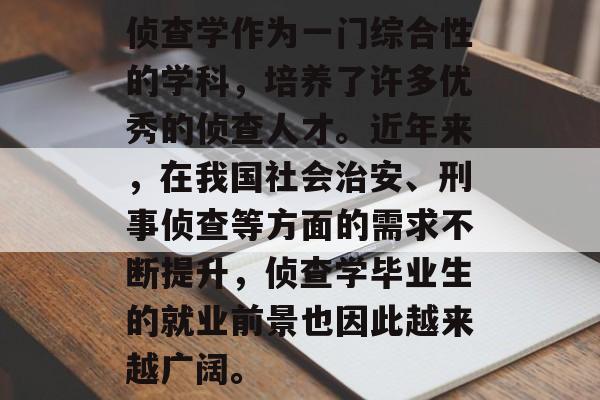 侦查学作为一门综合性的学科，培养了许多优秀的侦查人才。近年来，在我国社会治安、刑事侦查等方面的需求不断提升，侦查学毕业生的就业前景也因此越来越广阔。