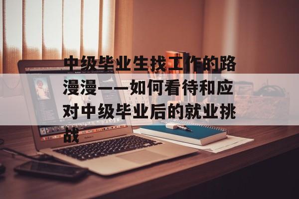 中级毕业生找工作的路漫漫——如何看待和应对中级毕业后的就业挑战